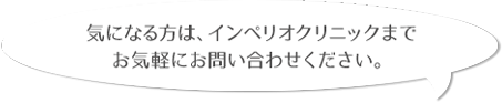 気になる方は、インペリオクリニックまでお気軽にお問い合わせください。